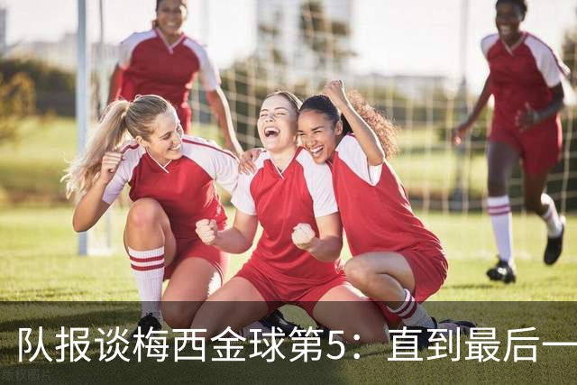 队报谈梅西金球第5：直到最后一刻，他还在犹豫是否出席颁奖礼