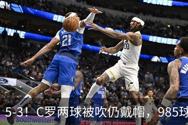 5-3！C罗两球被吹仍戴帽，985球里程碑，菲利克斯4助攻封神